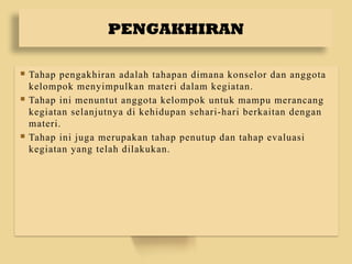 PENGAKHIRAN
 Tahap pengakhiran adalah tahapan dimana konselor dan anggota
kelompok menyimpulkan materi dalam kegiatan.
 Tahap ini menuntut anggota kelompok untuk mampu merancang
kegiatan selanjutnya di kehidupan sehari-hari berkaitan dengan
materi.
 Tahap ini juga merupakan tahap penutup dan tahap evaluasi
kegiatan yang telah dilakukan.
 