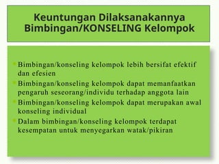 Keuntungan Dilaksanakannya
Bimbingan/KONSELING Kelompok
 Bimbingan/konseling kelompok lebih bersifat efektif
dan efesien
 Bimbingan/konseling kelompok dapat memanfaatkan
pengaruh seseorang/individu terhadap anggota lain
 Bimbingan/konseling kelompok dapat merupakan awal
konseling individual
 Dalam bimbingan/konseling kelompok terdapat
kesempatan untuk menyegarkan watak/pikiran
 