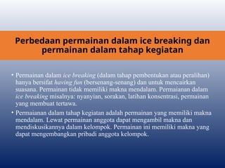 Perbedaan permainan dalam ice breaking dan
permainan dalam tahap kegiatan
• Permainan dalam ice breaking (dalam tahap pembentukan atau peralihan)
hanya bersifat having fun (bersenang-senang) dan untuk mencairkan
suasana. Permainan tidak memiliki makna mendalam. Permaianan dalam
ice breaking misalnya: nyanyian, sorakan, latihan konsentrasi, permainan
yang membuat tertawa.
• Permaianan dalam tahap kegiatan adalah permainan yang memiliki makna
mendalam. Lewat permainan anggota dapat mengambil makna dan
mendiskusikannya dalam kelompok. Permainan ini memiliki makna yang
dapat mengembangkan pribadi anggota kelompok.
 