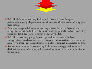  Teknik dalam konseling kelompok disesuaikan dengan
pendekatan yang digunakan untuk memecahkan masalah anggota
kelompok.
 Pendekatan-pendekatan konseling antara lain: psiloanalisis,
terapi terpusat pada klien (client centre), gestalt, behavioral, logo
therapy, RET (rational emotive therapy), dsb.
 Teknik konseling yang dapat digunakan: asosiasi bebas,
interpretasi, analisis resistensi, sugesti, desensitisasi sistimatik,
assertive training, sosiodrama, simulasi, impact counseling, dsb.
 Secara umum teknik konseling kelompok menggunakan teknik
diskusi namun tahapannya berdasarkan teknik dalam pendekatan
konseling.
 