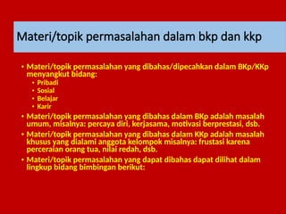 Materi/topik permasalahan dalam bkp dan kkp
• Materi/topik permasalahan yang dibahas/dipecahkan dalam BKp/KKp
menyangkut bidang:
• Pribadi
• Sosial
• Belajar
• Karir
• Materi/topik permasalahan yang dibahas dalam BKp adalah masalah
umum, misalnya: percaya diri, kerjasama, motivasi berprestasi, dsb.
• Materi/topik permasalahan yang dibahas dalam KKp adalah masalah
khusus yang dialami anggota kelompok misalnya: frustasi karena
perceraian orang tua, nilai redah, dsb.
• Materi/topik permasalahan yang dapat dibahas dapat dilihat dalam
lingkup bidang bimbingan berikut:
 