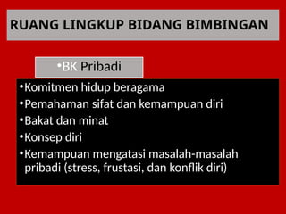 RUANG LINGKUP BIDANG BIMBINGAN
•BK Pribadi
•Komitmen hidup beragama
•Pemahaman sifat dan kemampuan diri
•Bakat dan minat
•Konsep diri
•Kemampuan mengatasi masalah-masalah
pribadi (stress, frustasi, dan konflik diri)
 
