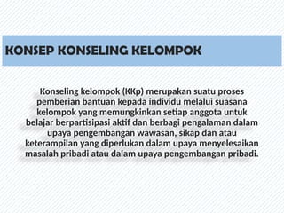 KONSEP KONSELING KELOMPOK
Konseling kelompok (KKp) merupakan suatu proses
pemberian bantuan kepada individu melalui suasana
kelompok yang memungkinkan setiap anggota untuk
belajar berpartisipasi aktif dan berbagi pengalaman dalam
upaya pengembangan wawasan, sikap dan atau
keterampilan yang diperlukan dalam upaya menyelesaikan
masalah pribadi atau dalam upaya pengembangan pribadi.
 