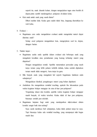 seperti itu, anak disuruh keluar, dengan mengerjakan tugas atau berdiri di
depan pintu sambil mendengarkan pelajaran di dalam kelas.
 Kiat anak untuk anak yang susah diatur?
Diberi nasihat dulu. Kalau guru sudah tidak bisa, langsung diserahkan ke
wali kelas.
4. Evaluasi :
 Bagaimana cara anda mengadakan evaluasi untuk mengetahui materi dapat
diterima anak?
Setiap awal pelajaran mengadakan kuis, mengerjakan soal ke depan,
ulangan harian.
5. Tindak lanjut :
 Bagaimana usaha anda apabila dalam evaluasi ada beberapa anak yang
mengalami kesulitan atau pemahaman yang kurang terhadap materi yang
diajarkan?
Dengan mengadakan remidi. Apabila menemukan persoalan yang susah
tanya teman yang lebih paham terlebih dahulu, kalau setelah dijelaskan
teman masih tidak mengerti, baru tanya ke guru.
 Bila banyak anak yang mengalami hal seperti bagaimana tindakan anda
selanjutnya?
Mengadakan klasikal, pengulangan materi yang belum dipahami
 Andaikata ibu mengadakan remidial teaching, apakah ibu laksanakan pada
waktu kegiatan belajar mengajar itu atau di luar jam pelajaran?
Tergantung situasi dan kondisi, apabila waktu kegiatan belajar mengajar
masih banyak, di waktu tersebut. Kalau tidak di luar jam pelajaran,
biasanya setelah jam sekolah.
 Bagaimana lanjutan bagi anak yang mendapatkan nilai/evaluasi dalam
kondisi sangat baik dan sedang?
Saya suruh membaca bab selanjutnya, kalau tidak paham tanya ke saya.
Tapi biasanya kalau ada remidial teaching, yang mempunyai nilai bagus
masih ikut.
 
