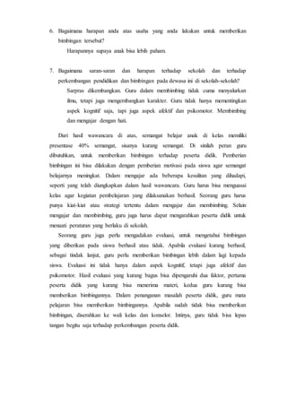 6. Bagaimana harapan anda atas usaha yang anda lakukan untuk memberikan
bimbingan tersebut?
Harapannya supaya anak bisa lebih paham.
7. Bagaimana saran-saran dan harapan terhadap sekolah dan terhadap
perkembangan pendidikan dan bimbingan pada dewasa ini di sekolah-sekolah?
Sarpras dikembangkan. Guru dalam membimbing tidak cuma menyalurkan
ilmu, tetapi juga mengembangkan karakter. Guru tidak hanya mementingkan
aspek kognitif saja, tapi juga aspek afektif dan psikomotor. Membimbing
dan mengajar dengan hati.
Dari hasil wawancara di atas, semangat belajar anak di kelas memiliki
presentase 40% semangat, sisanya kurang semangat. Di sinilah peran guru
dibutuhkan, untuk memberikan bimbingan terhadap peserta didik. Pemberian
bimbingan ini bisa dilakukan dengan pemberian motivasi pada siswa agar semangat
belajarnya meningkat. Dalam mengajar ada beberapa kesulitan yang dihadapi,
seperti yang telah diungkapkan dalam hasil wawancara. Guru harus bisa menguasai
kelas agar kegiatan pembelajaran yang dilaksanakan berhasil. Seorang guru harus
punya kiat-kiat atau strategi tertentu dalam mengajar dan membimbing. Selain
mengajar dan membimbing, guru juga harus dapat mengarahkan peserta didik untuk
menaati peraturan yang berlaku di sekolah.
Seorang guru juga perlu mengadakan evaluasi, untuk mengetahui bimbingan
yang diberikan pada siswa berhasil atau tidak. Apabila evaluasi kurang berhasil,
sebagai tindak lanjut, guru perlu memberikan bimbingan lebih dalam lagi kepada
siswa. Evaluasi ini tidak hanya dalam aspek kognitif, tetapi juga afektif dan
psikomotor. Hasil evaluasi yang kurang bagus bisa dipengaruhi dua faktor, pertama
peserta didik yang kurang bisa menerima materi, kedua guru kurang bisa
memberikan bimbingannya. Dalam penanganan masalah peserta didik, guru mata
pelajaran bisa memberikan bimbingannya. Apabila sudah tidak bisa memberikan
bimbingan, diserahkan ke wali kelas dan konselor. Intinya, guru tidak bisa lepas
tangan begitu saja terhadap perkembangan peserta didik.
 