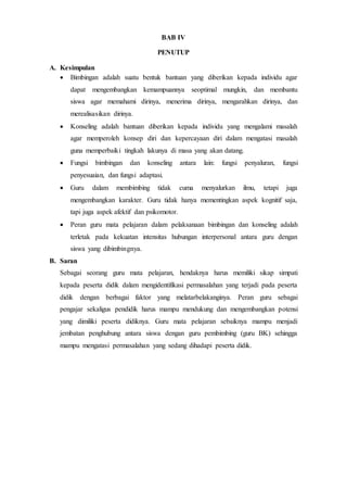BAB IV
PENUTUP
A. Kesimpulan
 Bimbingan adalah suatu bentuk bantuan yang diberikan kepada individu agar
dapat mengembangkan kemampuannya seoptimal mungkin, dan membantu
siswa agar memahami dirinya, menerima dirinya, mengarahkan dirinya, dan
merealisasikan dirinya.
 Konseling adalah bantuan diberikan kepada individu yang mengalami masalah
agar memperoleh konsep diri dan kepercayaan diri dalam mengatasi masalah
guna memperbaiki tingkah lakunya di masa yang akan datang.
 Fungsi bimbingan dan konseling antara lain: fungsi penyaluran, fungsi
penyesuaian, dan fungsi adaptasi.
 Guru dalam membimbing tidak cuma menyalurkan ilmu, tetapi juga
mengembangkan karakter. Guru tidak hanya mementingkan aspek kognitif saja,
tapi juga aspek afektif dan psikomotor.
 Peran guru mata pelajaran dalam pelaksanaan bimbingan dan konseling adalah
terletak pada kekuatan intensitas hubungan interpersonal antara guru dengan
siswa yang dibimbingnya.
B. Saran
Sebagai seorang guru mata pelajaran, hendaknya harus memiliki sikap simpati
kepada peserta didik dalam mengidentifikasi permasalahan yang terjadi pada peserta
didik dengan berbagai faktor yang melatarbelakanginya. Peran guru sebagai
pengajar sekaligus pendidik harus mampu mendukung dan mengembangkan potensi
yang dimiliki peserta didiknya. Guru mata pelajaran sebaiknya mampu menjadi
jembatan penghubung antara siswa dengan guru pembimbing (guru BK) sehingga
mampu mengatasi permasalahan yang sedang dihadapi peserta didik.
 