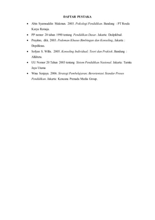 DAFTAR PUSTAKA
 Abin Syamsuddin Makmun. 2003. Psikologi Pendidikan. Bandung : PT Rosda
Karya Remaja.
 PP nomor 28 tahun 1990 tentang Pendidikan Dasar. Jakarta: Dedpikbud.
 Prayitno, dkk. 2003. Pedoman Khusus Bimbingan dan Konseling, Jakarta :
Depdiknas.
 Sofyan S. Willis. 2005. Konseling Individual; Teori dan Praktek. Bandung :
Alfabeta.
 UU Nomor 20 Tahun 2003 tentang Sistem Pendidikan Nasional. Jakarta: Tamita
Jaya Utama
 Wina Senjaya. 2006. Strategi Pembelajaran; Berorientasi Standar Proses
Pendidikan. Jakarta: Kencana Prenada Media Group.
 