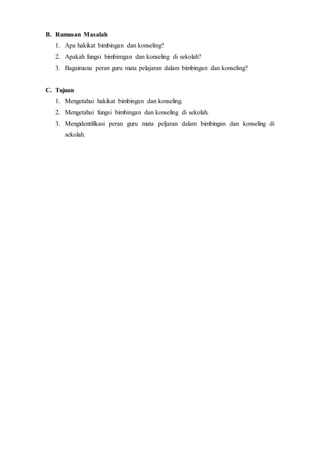 B. Rumusan Masalah
1. Apa hakikat bimbingan dan konseling?
2. Apakah fungsi bimbimgan dan konseling di sekolah?
3. Bagaimana peran guru mata pelajaran dalam bimbingan dan konseling?
C. Tujuan
1. Mengetahui hakikat bimbingan dan konseling.
2. Mengetahui fungsi bimbingan dan konseling di sekolah.
3. Mengidentifikasi peran guru mata peljaran dalam bimbingan dan konseling di
sekolah.
 