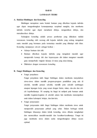 BAB II
LANDASAN TEORI
A. Hakikat Bimbingan dan Konseling
Bimbingan merupakan suatu bentuk bantuan yang diberikan kepada individu
agar dapat mengembangkan kemampuannya seoptimal mungkin, dan membantu
individu tersebut agar dapat memahami dirinya, mengarahkan dirinya, dan
merealisasikan dirinya.
Sedangkan konseling adalah proses pemberian yang dilakukan melalui
wawancara konseling oleh seorang ahli kepada individu yang sedang mengalami
suatu masalah yang bermuara pada teratasinya masalah yang dihadapi oleh klien.
Konseling mempunyai ciri-ciri sebagai berikut :
 Adanya bantuan dari ahli.
 Bantuan diberikan kepada individu yang mengalami masalah agar
memperoleh konsep diri dan kepercayaan diri dalam mengatasi masalah
guna memperbaiki tingkah lakunya di masa yang akan datang.
 Dilakukan dengan wawancara konseling.
B. Fungsi Bimbingan dan Konseling
 Fungsi penyaluran
Fungsi penyaluran ialah fungsi bimbingan dalam membantu menyalurkan
siswa-siswa dalam memilih program-program pendidikan yang ada di
sekolah, memilih jurusan sekolah, memilih jenis sekolah sambungan
ataupun lapangan kerja yang sesuai dengan bakat, minat, cita-cita dan ciri-
ciri kepribadiannya. Di samping itu fungsi ini meliputi pula bantuan untuk
memiliki kegiatan-kegiatan di sekolah antara lain membantu menempatkan
anak dalam kelompok belajar, dan lain-lain.
 Fungsi penyesuaian
Fungsi penyesuaian ialah fungsi bimbingan dalam membantu siswa untuk
memperoleh penyesuaian pribadi yang sehat. Dalam berbagai teknik
bimbingan khususnya dalam teknik konseling, siswa dibantu menghadapi
dan memecahkan masalah-masalah dan kesulitan-kesulitannya. Fungsi ini
juga membantu siswa dalam usaha mengembangkan dirinya secara
optimal.
 