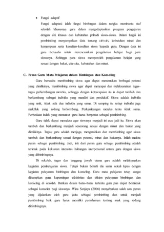  Fungsi adaptif
Fungsi adaptasi ialah fungsi bimbingan dalam rangka membantu staf
sekolah khususnya guru dalam mengadaptasikan program pengajaran
dengan ciri khusus dan kebutuhan pribadi siswa-siswa. Dalam fungsi ini
pembimbing menyampaikan data tentang ciri-ciri, kebutuhan minat dan
kemampuan serta kesulitan-kesulitan siswa kepada guru. Dengan data ini
guru berusaha untuk merencanakan pengalaman belajar bagi para
siswanya. Sehingga para siswa memperoleh pengalaman belajar yang
sesuai dengan bakat, cita-cita, kebutuhan dan minat.
C. Peran Guru Mata Pelajaran dalam Bimbingan dan Konseling
Guru berusaha membimbing siswa agar dapat menemukan berbagai potensi
yang dimilikinya, membimbing siswa agar dapat mencapai dan melaksanakan tugas-
tugas perkembangan mereka, sehingga dengan ketercapaian itu ia dapat tumbuh dan
berkembang sebagai individu yang mandiri dan produktif. Siswa adalah individu
yang unik, tidak ada dua individu yang sama. Di samping itu setiap individu juga
makhluk yang sedang berkembang. Perkembangan mereka tentu tidak sama.
Perbedaan itulah yang menuntut guru harus berperan sebagai pembimbing.
Guru tidak dapat memaksa agar siswanya menjadi ini atau jadi itu. Siswa akan
tumbuh dan berkembang menjadi seseorang sesuai dengan minat dan bakat yang
dimilikinya. Tugas guru adalah menjaga, mengarahkan dan membimbing agar siswa
tumbuh dan berkembang sesuai dengan potensi, minat dan bakatnya. Inilah makna
peran sebagai pembimbing. Jadi, inti dari peran guru sebagai pembimbing adalah
terletak pada kekuatan intensitas hubungan interpersonal antara guru dengan siswa
yang dibimbingnya.
Di sekolah, tugas dan tanggung jawab utama guru adalah melaksanakan
kegiatan pembelajaran siswa. Tetapi bukan berarti dia sama sekali lepas dengan
kegiatan pelayanan bimbingan dan konseling. Guru mata pelajaran tetap sangat
diharapkan guna kepentingan efektivitas dan efisien pelayanan bimbingan dan
konseling di sekolah. Bahkan dalam batas-batas tertentu guru pun dapat bertindak
sebagai konselor bagi siswanya. Wina Senjaya (2006) menyebutkan salah satu peran
yang dijalankan oleh guru yaitu sebagai pembimbing dan untuk menjadi
pembimbing baik guru harus memiliki pemahaman tentang anak yang sedang
dibimbingnya.
 