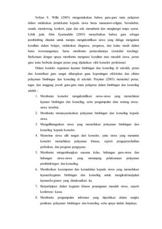 Sofyan S. Willis (2005) mengemukakan bahwa guru-guru mata pelajaran
dalam melakukan pendekatan kepada siswa harus manusiawi-religius, bersahabat,
ramah, mendorong, konkret, jujur dan asli, memahami dan menghargai tanpa syarat.
Lebih jauh, Abin Syamsuddin (2003) menyebutkan bahwa guru sebagai
pembimbing dituntut untuk mampu mengidentifikasi siswa yang diduga mengalami
kesulitan dalam belajar, melakukan diagnosa, prognosa, dan kalau masih dalam
batas kewenangannya, harus membantu pemecahannya (remedial teaching).
Berkenaan dengan upaya membantu mengatasi kesulitan atau masalah siswa, peran
guru tentu berbeda dengan peran yang dijalankan oleh konselor profesional.
Dalam konteks organisasi layanan bimbingan dan konseling di sekolah, peran
dan konstribusi guru sangat diharapkan guna kepentingan efektivitas dan efisien
pelayanan bimbingan dan konseling di sekolah. Prayitno (2003) memerinci peran,
tugas dan tanggung jawab guru-guru mata pelajaran dalam bimbingan dan konseling
adalah :
1. Membantu konselor mengidentifikasi siswa-siswa yang memerlukan
layanan bimbingan dan konseling, serta pengumpulan data tentang siswa-
siswa tersebut.
2. Membantu memasyarakatkan pelayanan bimbingan dan konseling kepada
siswa.
3. Mengalihtangankan siswa yang memerlukan pelayanan bimbingan dan
konseling kepada konselor.
4. Menerima siswa alih tangan dari konselor, yaitu siswa yang menuntut
konselor memerlukan pelayanan khusus, seperti pengajaran/latihan
perbaikan, dan program pengayaan.
5. Membantu mengembangkan suasana kelas, hubungan guru-siswa dan
hubungan siswa-siswa yang menunjang pelaksanaan pelayanan
pembimbingan dan konseling.
6. Memberikan kesempatan dan kemudahan kepada siswa yang memerlukan
layanan/kegiatan bimbingan dan konseling untuk mengikuti/menjalani
layanan/kegiatan yang dimaksudkan itu.
7. Berpartisipasi dalam kegiatan khusus penanganan masalah siswa, seperti
konferensi kasus.
8. Membantu pengumpulan informasi yang diperlukan dalam rangka
penilaian pelayanan bimbingan dan konseling serta upaya tindak lanjutnya.
 