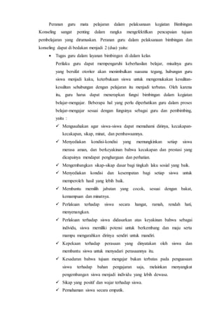 Peranan guru mata pelajaran dalam pelaksanaan kegiatan Bimbingan
Konseling sangat penting dalam rangka mengefektifkan pencapaian tujuan
pembelajaran yang dirumuskan. Peranan guru dalam pelaksanaan bimbingan dan
konseling dapat di bedakan menjadi 2 (dua) yaitu:
 Tugas guru dalam layanan bimbingan di dalam kelas
Perilaku guru dapat mempengaruhi keberhasilan belajar, misalnya guru
yang bersifat otoriter akan menimbulkan suasana tegang, hubungan guru
siswa menjadi kaku, keterbukaan siswa untuk mengemukakan kesulitan-
kesulitan sehubungan dengan pelajaran itu menjadi terbatas. Oleh karena
itu, guru harus dapat menerapkan fungsi bimbingan dalam kegiatan
belajar-mengajar. Beberapa hal yang perlu diperhatikan guru dalam proses
belajar-mengajar sesuai dengan fungsinya sebagai guru dan pembimbing,
yaitu :
 Mengusahakan agar siswa-siswa dapat memahami dirinya, kecakapan-
kecakapan, sikap, minat, dan pembawaannya.
 Menyediakan kondisi-kondisi yang memungkinkan setiap siswa
merasa aman, dan berkeyakinan bahwa kecakapan dan prestasi yang
dicapainya mendapat penghargaan dan perhatian.
 Mengembangkan sikap-sikap dasar bagi tingkah laku sosial yang baik.
 Menyediakan kondisi dan kesempatan bagi setiap siswa untuk
memperoleh hasil yang lebih baik.
 Membantu memilih jabatan yang cocok, sesuai dengan bakat,
kemampuan dan minatnya.
 Perlakuan terhadap siswa secara hangat, ramah, rendah hati,
menyenangkan.
 Perlakuan terhadap siswa didasarkan atas keyakinan bahwa sebagai
individu, siswa memiliki potensi untuk berkembang dan maju serta
mampu mengarahkan dirinya sendiri untuk mandiri.
 Kepekaan terhadap perasaan yang dinyatakan oleh siswa dan
membantu siswa untuk menyadari perasaannya itu.
 Kesadaran bahwa tujuan mengajar bukan terbatas pada penguasaan
siswa terhadap bahan pengajaran saja, melainkan menyangkut
pengembangan siswa menjadi individu yang lebih dewasa.
 Sikap yang positif dan wajar terhadap siswa.
 Pemahaman siswa secara empatik.
 