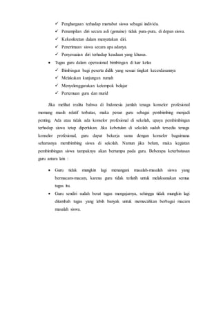 Penghargaan terhadap martabat siswa sebagai individu.
 Penampilan diri secara asli (genuine) tidak pura-pura, di depan siswa.
 Kekonkretan dalam menyatakan diri.
 Penerimaan siswa secara apa adanya.
 Penyesuaian diri terhadap keadaan yang khusus.
 Tugas guru dalam operasional bimbingan di luar kelas
 Bimbingan bagi peserta didik yang sesuai tingkat kecerdasannya
 Melakukan kunjungan rumah
 Menyelenggarakan kelompok belajar
 Pertemuan guru dan murid
Jika melihat realita bahwa di Indonesia jumlah tenaga konselor profesional
memang masih relatif terbatas, maka peran guru sebagai pembimbing menjadi
penting. Ada atau tidak ada konselor profesional di sekolah, upaya pembimbingan
terhadap siswa tetap diperlukan. Jika kebetulan di sekolah sudah tersedia tenaga
konselor profesional, guru dapat bekerja sama dengan konselor bagaimana
seharusnya membimbing siswa di sekolah. Namun jika belum, maka kegiatan
pembimbingan siswa tampaknya akan bertumpu pada guru. Beberapa keterbatasan
guru antara lain :
 Guru tidak mungkin lagi menangani masalah-masalah siswa yang
bermacam-macam, karena guru tidak terlatih untuk melaksanakan semua
tugas itu.
 Guru sendiri sudah berat tugas mengajarnya, sehingga tidak mungkin lagi
ditambah tugas yang lebih banyak untuk memecahkan berbagai macam
masalah siswa.
 