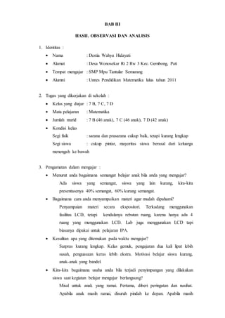 BAB III
HASIL OBSERVASI DAN ANALISIS
1. Identitas :
 Nama : Destia Wahyu Hidayati
 Alamat : Desa Wonosekar Rt 2 Rw 3 Kec. Gembong, Pati
 Tempat mengajar : SMP Mpu Tantular Semarang
 Alumni : Unnes Pendidikan Matematika lulus tahun 2011
2. Tugas yang dikerjakan di sekolah :
 Kelas yang diajar : 7 B, 7 C, 7 D
 Mata pelajaran : Matematika
 Jumlah murid : 7 B (46 anak), 7 C (46 anak), 7 D (42 anak)
 Kondisi kelas
Segi fisik : sarana dan prasarana cukup baik, tetapi kurang lengkap
Segi siswa : cukup pintar, mayoritas siswa berasal dari keluarga
menengah ke bawah
3. Pengamatan dalam mengajar :
 Menurut anda bagaimana semangat belajar anak bila anda yang mengajar?
Ada siswa yang semangat, siswa yang lain kurang, kira-kira
presentasenya 40% semangat, 60% kurang semangat.
 Bagaimana cara anda menyampaikan materi agar mudah dipahami?
Penyampaian materi secara ekspositori. Terkadang menggunakan
fasilitas LCD, tetapi kendalanya rebutan ruang, karena hanya ada 4
ruang yang menggunakan LCD. Lab juga menggunakan LCD tapi
biasanya dipakai untuk pelajaran IPA.
 Kesulitan apa yang ditemukan pada waktu mengajar?
Sarpras kurang lengkap. Kelas gemuk, pengajaran dua kali lipat lebih
susah, penguasaan keras lebih ekstra. Motivasi belajar siswa kurang,
anak-anak yang bandel.
 Kira-kira bagaimana usaha anda bila terjadi penyimpangan yang dilakukan
siswa saat kegiatan belajar mengajar berlangsung?
Misal untuk anak yang ramai. Pertama, diberi peringatan dan nasihat.
Apabila anak masih ramai, disuruh pindah ke depan. Apabila masih
 