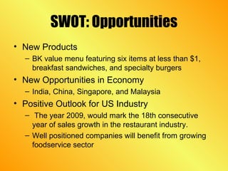 SWOT: Opportunities
• New Products
– BK value menu featuring six items at less than $1,
breakfast sandwiches, and specialty burgers
• New Opportunities in Economy
– India, China, Singapore, and Malaysia
• Positive Outlook for US Industry
– The year 2009, would mark the 18th consecutive
year of sales growth in the restaurant industry.
– Well positioned companies will benefit from growing
foodservice sector
 