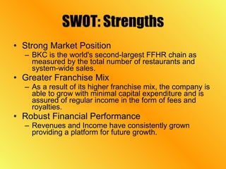SWOT: Strengths Strong Market Position BKC is the world's second-largest FFHR chain as measured by the total number of restaurants and system-wide sales.  Greater Franchise Mix As a result of its higher franchise mix, the company is able to grow with minimal capital expenditure and is assured of regular income in the form of fees and royalties.  Robust Financial Performance Revenues and Income have consistently grown providing a platform for future growth.  