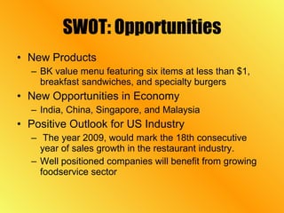 SWOT: Opportunities New Products BK value menu featuring six items at less than $1, breakfast sandwiches, and specialty burgers New Opportunities in Economy India, China, Singapore, and Malaysia Positive Outlook for US Industry The year 2009, would mark the 18th consecutive year of sales growth in the restaurant industry. Well positioned companies will benefit from growing foodservice sector  