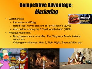 Competitive Advantage: Marketing Commercials Innovative and Edgy Rated “best new restaurant ad” by Neilsen’s (2008) Also ranked among top 5 “best recalled ads” (2008) Product Placement BK appearances in  Iron Man , The  Simpsons Movie ,  Indiana Jones , etc. Video game alliances:  Halo 3 ,  Fight Night ,  Gears of War , etc.  