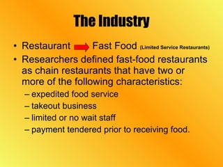 The Industry Restaurant  Fast Food  (Limited Service Restaurants)   Researchers defined fast-food restaurants as chain restaurants that have two or more of the following characteristics:  expedited food service takeout business limited or no wait staff  payment tendered prior to receiving food.  