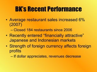 BK’s Recent Performance Average restaurant sales increased 6% (2007) Closed 184 restaurants since 2006 Recently entered “financially attractive” Japanese and Indonesian markets Strength of foreign currency affects foreign profits If dollar appreciates, revenues decrease 