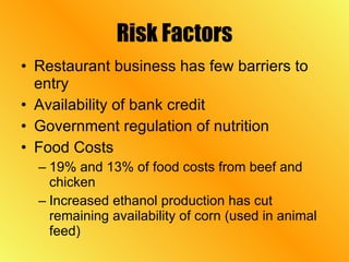 Risk Factors Restaurant business has few barriers to entry Availability of bank credit Government regulation of nutrition Food Costs 19% and 13% of food costs from beef and chicken Increased ethanol production has cut remaining availability of corn (used in animal feed) 