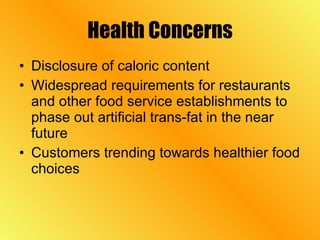 Health Concerns Disclosure of caloric content Widespread requirements for restaurants and other food service establishments to phase out artificial trans-fat in the near future Customers trending towards healthier food choices 