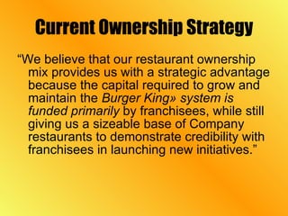 Current Ownership Strategy “We believe that our restaurant ownership mix provides us with a strategic advantage because the capital required to grow and maintain the  Burger King» system is funded primarily  by franchisees, while still giving us a sizeable base of Company restaurants to demonstrate credibility with franchisees in launching new initiatives.” 