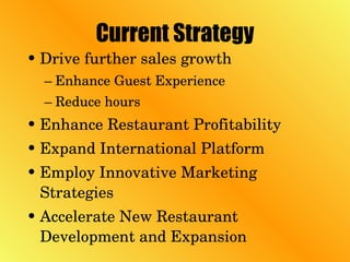 Current Strategy Drive further sales growth Enhance Guest Experience Reduce hours Enhance Restaurant Profitability Expand International Platform Employ Innovative Marketing Strategies Accelerate New Restaurant Development and Expansion 