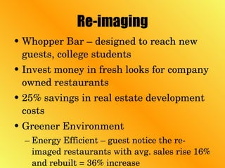 Re-imaging Whopper Bar – designed to reach new guests, college students Invest money in fresh looks for company owned restaurants 25% savings in real estate development costs Greener Environment Energy Efficient – guest notice the re-imaged restaurants with avg. sales rise 16% and rebuilt = 36% increase 
