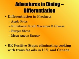 Adventures in Dining – Differentiation Differentiation in Products Apple Fries  Nutritional Kraft Macaroni & Cheese Burger Shots Mega Angus Burger BK Positive Steps: eliminating cooking with trans fat oils in U.S. and Canada 