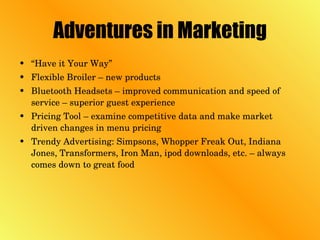 Adventures in Marketing “ Have it Your Way” Flexible Broiler – new products Bluetooth Headsets – improved communication and speed of service – superior guest experience Pricing Tool – examine competitive data and make market driven changes in menu pricing Trendy Advertising: Simpsons, Whopper Freak Out, Indiana Jones, Transformers, Iron Man, ipod downloads, etc. – always comes down to great food 