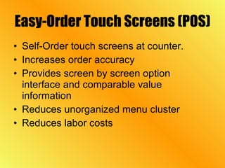 Easy-Order Touch Screens (POS) Self-Order touch screens at counter. Increases order accuracy Provides screen by screen option interface and comparable value information Reduces unorganized menu cluster Reduces labor costs 
