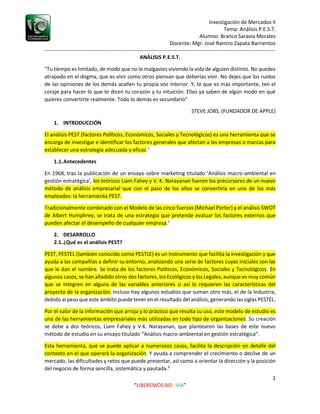 Investigación de Mercados II
Tema: Análisis P.E.S.T.
Alumno: Branco Saravia Morales
Docente: Mgr. José Ramiro Zapata Barrientos
-----------------------------------------------------------------------------------------------------------------------------------
1
“LIBEREMOS BOLIVIA”
ANÁLISIS P.E.S.T.
"Tu tiempo es limitado, de modo que no lo malgastes viviendo la vida de alguien distinto. No quedes
atrapado en el dogma, que es vivir como otros piensan que deberías vivir. No dejes que los ruidos
de las opiniones de los demás acallen tu propia voz interior. Y, lo que es más importante, ten el
coraje para hacer lo que te dicen tu corazón y tu intuición. Ellos ya saben de algún modo en qué
quieres convertirte realmente. Todo lo demás es secundario"
STEVE JOBS, (FUNDADOR DE APPLE)
1. INTRODUCCIÓN
El análisis PEST (factores Políticos, Económicos, Sociales y Tecnológicos) es una herramienta que se
encarga de investigar e identificar los factores generales que afectan a las empresas o marcas para
establecer una estrategia adecuada y eficaz.1
1.1.Antecedentes
En 1968, tras la publicación de un ensayo sobre marketing titulado ‘Análisis macro-ambiental en
gestión estratégica’, los teóricos Liam Fahey y V. K. Narayanan fueron los precursores de un nuevo
método de análisis empresarial que con el paso de los años se convertiría en uno de los más
empleados: la herramienta PEST.
Tradicionalmente combinado con el Modelo de las cinco fuerzas (Michael Porter) y el análisis SWOT
de Albert Humphrey, se trata de una estrategia que pretende evaluar los factores externos que
pueden afectar el desempeño de cualquier empresa.2
2. DESARROLLO
2.1.¿Qué es el análisis PEST?
PEST, PESTEL (también conocido como PESTLE) es un instrumento que facilita la investigación y que
ayuda a las compañías a definir su entorno, analizando una serie de factores cuyas iniciales son las
que le dan el nombre. Se trata de los factores Políticos, Económicos, Sociales y Tecnológicos. En
algunos casos, se han añadido otros dos factores, los Ecológicos y los Legales, aunque es muy común
que se integren en alguna de las variables anteriores si así lo requieren las características del
proyecto de la organización. Incluso hay algunos estudios que suman otro más, el de la Industria,
debido al peso que este ámbito puede tener en el resultado del análisis, generando las siglas PESTEL.
Por el valor de la información que arroja y lo práctico que resulta su uso, este modelo de estudio es
una de las herramientas empresariales más utilizadas en todo tipo de organizaciones. Su creación
se debe a dos teóricos, Liam Fahey y V.K. Narayanan, que plantearon las bases de este nuevo
método de estudio en su ensayo titulado “Análisis macro-ambiental en gestión estratégica”.
Esta herramienta, que se puede aplicar a numerosos casos, facilita la descripción en detalle del
contexto en el que operará la organización. Y ayuda a comprender el crecimiento o declive de un
mercado, las dificultades y retos que puede presentar, así como a orientar la dirección y la posición
del negocio de forma sencilla, sistemática y pautada.3
 