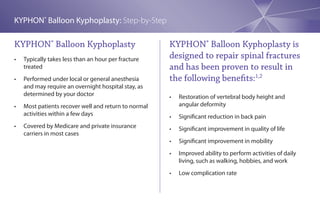 KYPHON® Balloon Kyphoplasty: Step-by-Step

KYPHON® Balloon Kyphoplasty                             KYPHON® Balloon Kyphoplasty is
•	   Typically	takes	less	than	an	hour	per	fracture	    designed to repair spinal fractures
     treated                                            and has been proven to result in
•	   Performed	under	local	or	general	anesthesia	       the following benefits:1,2
     and may require an overnight hospital stay, as
     determined by your doctor                          •	   Restoration	of	vertebral	body	height	and	
•	   Most	patients	recover	well	and	return	to	normal	        angular deformity
     activities within a few days                       •	   Significant	reduction	in	back	pain
•	   Covered	by	Medicare	and	private	insurance	         •	   Significant	improvement	in	quality	of	life
     carriers in most cases
                                                        •	   Significant	improvement	in	mobility
                                                        •	   Improved	ability	to	perform	activities	of	daily	
                                                             living, such as walking, hobbies, and work
                                                        •	   Low	complication	rate
 