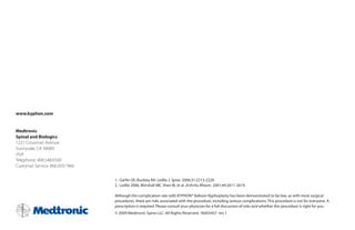 www.kyphon.com


Medtronic
Spinal and Biologics
1221 Crossman Avenue
Sunnyvale, CA 94089
USA
Telephone: 408.548.6500
Customer Service: 866.959.7466


                                 1.	 Garfin	SR,	Buckley	RA,	Ledlie	J.	Spine. 2006;31:2213-2220.
                                 2.	 Ledlie	2006,	Minshall	ME,	Shen	W,	et	al.	Arthritis Rheum. 2001;44:2611-2619.

                                 Although	the	complication	rate	with	KYPHON®	Balloon	Kyphoplasty	has	been	demonstrated	to	be	low,	as	with	most	surgical	
                                 procedures,	there	are	risks	associated	with	the	procedure,	including	serious	complications.	This	procedure	is	not	for	everyone.	A	
                                 prescription is required. Please consult your physician for a full discussion of risks and whether this procedure is right for you.
                                 ©	2009	Medtronic	Spine	LLC.	All	Rights	Reserved.	16003457		rev	1
 