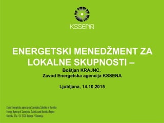 ENERGETSKI MENEDŽMENT ZA
LOKALNE SKUPNOSTI –
Boštjan KRAJNC,
Zavod Energetska agencija KSSENA
Ljubljana, 14.10.2015
 