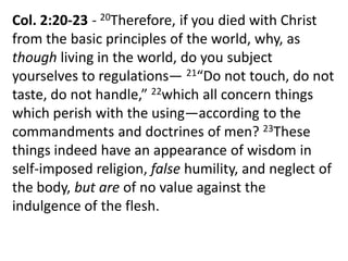 Col. 2:20-23 - 20Therefore, if you died with Christ
from the basic principles of the world, why, as
though living in the world, do you subject
yourselves to regulations— 21“Do not touch, do not
taste, do not handle,” 22which all concern things
which perish with the using—according to the
commandments and doctrines of men? 23These
things indeed have an appearance of wisdom in
self-imposed religion, false humility, and neglect of
the body, but are of no value against the
indulgence of the flesh.
 