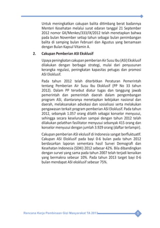 Rencana Kerja Pembinaan Gizi Masyarakat TA 2013 5
	 Untuk meningkatkan cakupan balita ditimbang berat badannya
Menteri Kesehatan melalui surat edaran tanggal 21 September
2012 nomor GK/Menkes/333/IX/2012 telah menetapkan bahwa
pada bulan November setiap tahun sebagai bulan penimbangan
balita di samping bulan Februari dan Agustus yang bersamaan
dengan Bulan Kapsul Vitamin A.
2.	 Cakupan Pemberian ASI Eksklusif
	 UpayapeningkatancakupanpemberianAirSusuIbu(ASI)Eksklusif
dilakukan dengan berbagai strategi, mulai dari penyusunan
kerangka regulasi, peningkatan kapasitas petugas dan promosi
ASI Eksklusif.
	 Pada tahun 2012 telah diterbitkan Peraturan Pemerintah
tentang Pemberian Air Susu Ibu Eksklusif (PP No 33 tahun
2012). Dalam PP tersebut diatur tugas dan tanggung jawab
pemerintah dan pemerintah daerah dalam pengembangan
program ASI, diantaranya menetapkan kebijakan nasional dan
daerah, melaksanakan advokasi dan sosialisasi serta melakukan
pengawasan terkait program pemberian ASI Eksklusif. Pada tahun
2012, sebanyak 1.057 orang dilatih sebagai konselor menyusui,
sehingga secara keseluruhan sampai dengan tahun 2012 telah
dilakukan pelatihan fasilitator menyusui sebanyak 415 orang dan
konselor menyusui dengan jumlah 3.929 orang (daftar terlampir).
	 Cakupan pemberian ASI ekslusif di Indonesia sangat berfluktuatif.
Cakupan ASI Eksklusif pada bayi 0-6 bulan pada tahun 2012
berdasarkan laporan sementara hasil Survei Demografi dan
Kesehatan Indonesia (SDKI) 2012 sebesar 42%. Bila dibandingkan
dengan survei yang sama pada tahun 2007 telah terjadi kenaikan
yang bermakna sebesar 10%. Pada tahun 2013 target bayi 0-6
bulan mendapat ASI eksklusif sebesar 75%.
 