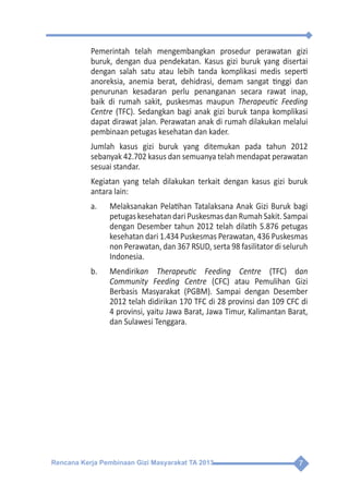 Rencana Kerja Pembinaan Gizi Masyarakat TA 2013 7
	 Pemerintah telah mengembangkan prosedur perawatan gizi
buruk, dengan dua pendekatan. Kasus gizi buruk yang disertai
dengan salah satu atau lebih tanda komplikasi medis seperti
anoreksia, anemia berat, dehidrasi, demam sangat tinggi dan
penurunan kesadaran perlu penanganan secara rawat inap,
baik di rumah sakit, puskesmas maupun Therapeutic Feeding
Centre (TFC). Sedangkan bagi anak gizi buruk tanpa komplikasi
dapat dirawat jalan. Perawatan anak di rumah dilakukan melalui
pembinaan petugas kesehatan dan kader.
	 Jumlah kasus gizi buruk yang ditemukan pada tahun 2012
sebanyak 42.702 kasus dan semuanya telah mendapat perawatan
sesuai standar.
	 Kegiatan yang telah dilakukan terkait dengan kasus gizi buruk
antara lain:
a.	 Melaksanakan Pelatihan Tatalaksana Anak Gizi Buruk bagi
petugaskesehatandariPuskesmasdanRumahSakit.Sampai
dengan Desember tahun 2012 telah dilatih 5.876 petugas
kesehatan dari 1.434 Puskesmas Perawatan, 436 Puskesmas
non Perawatan, dan 367 RSUD, serta 98 fasilitator di seluruh
Indonesia.
b.	Mendirikan Therapeutic Feeding Centre (TFC) dan
Community Feeding Centre (CFC) atau Pemulihan Gizi
Berbasis Masyarakat (PGBM). Sampai dengan Desember
2012 telah didirikan 170 TFC di 28 provinsi dan 109 CFC di
4 provinsi, yaitu Jawa Barat, Jawa Timur, Kalimantan Barat,
dan Sulawesi Tenggara.
 