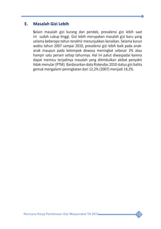 Rencana Kerja Pembinaan Gizi Masyarakat TA 2013 13
E.	 Masalah Gizi Lebih
Selain masalah gizi kurang dan pendek, prevalensi gizi lebih saat
ini sudah cukup tinggi. Gizi lebih merupakan masalah gizi baru yang
selama beberapa tahun terakhir menunjukkan kenaikan. Selama kurun
waktu tahun 2007 sampai 2010, prevalensi gizi lebih baik pada anak-
anak maupun pada kelompok dewasa meningkat sebesar 2% atau
hampir satu persen setiap tahunnya. Hal ini patut diwaspadai karena
dapat memicu terjadinya masalah yang ditimbulkan akibat penyakit
tidak menular (PTM). Bardasarkan data Riskesdas 2010 status gizi balita
gemuk mengalami peningkatan dari 12,2% (2007) menjadi 14,2%.
 