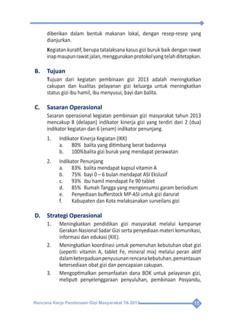 Rencana Kerja Pembinaan Gizi Masyarakat TA 2013 15
diberikan dalam bentuk makanan lokal, dengan resep-resep yang
dianjurkan.
Kegiatan kuratif, berupa tatalaksana kasus gizi buruk baik dengan rawat
inapmaupunrawatjalan,menggunakanprotokolyangtelahditetapkan.
B.	Tujuan
Tujuan dari kegiatan pembinaan gizi 2013 adalah meningkatkan
cakupan dan kualitas pelayanan gizi keluarga untuk meningkatkan
status gizi ibu hamil, ibu menyusui, bayi dan balita.
C.	 Sasaran Operasional
Sasaran operasional kegiatan pembinaan gizi masyarakat tahun 2013
mencakup 8 (delapan) indikator kinerja gizi yang terdiri dari 2 (dua)
indikator kegiatan dan 6 (enam) indikator penunjang.
1.	 Indikator Kinerja Kegiatan (IKK)
a.	 80%	 balita yang ditimbang berat badannya
b.	 100%	balita gizi buruk yang mendapat perawatan
2.	 Indikator Penunjang
a.	 83%	 balita mendapat kapsul vitamin A
b.	 75%	 bayi 0 – 6 bulan mendapat ASI Ekslusif
c.	 93%	 ibu hamil mendapat Fe 90 tablet
d.	 85%	 Rumah Tangga yang mengonsumsi garam beriodium
e.	 Penyediaan bufferstock MP-ASI untuk gizi darurat
f.	 Kabupaten dan Kota melaksanakan surveilans gizi
D.	 Strategi Operasional
1.	 Meningkatkan pendidikan gizi masyarakat melalui kampanye
Gerakan Nasional Sadar Gizi serta penyediaan materi komunikasi,
informasi dan edukasi (KIE).
2.	 Meningkatkan koordinasi untuk pemenuhan kebutuhan obat gizi
(seperti: vitamin A, tablet Fe, mineral mix) melalui peran aktif
dalamketerpaduanpenyusunanrencanakebutuhan,pemantauan
ketersediaan obat gizi dan pencapaian cakupan.
3.	 Mengoptimalkan pemanfaatan dana BOK untuk pelayanan gizi,
meliputi penyelenggaraan penyuluhan, pembinaan Posyandu,
 