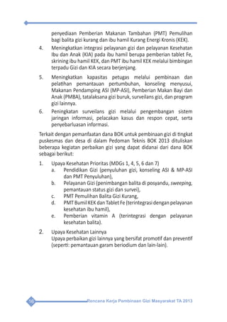 Rencana Kerja Pembinaan Gizi Masyarakat TA 201316
penyediaan Pemberian Makanan Tambahan (PMT) Pemulihan
bagi balita gizi kurang dan ibu hamil Kurang Energi Kronis (KEK).
4.	 Meningkatkan integrasi pelayanan gizi dan pelayanan Kesehatan
Ibu dan Anak (KIA) pada ibu hamil berupa pemberian tablet Fe,
skrining ibu hamil KEK, dan PMT ibu hamil KEK melalui bimbingan
terpadu Gizi dan KIA secara berjenjang.
5.	 Meningkatkan kapasitas petugas melalui pembinaan dan
pelatihan pemantauan pertumbuhan, konseling menyusui,
Makanan Pendamping ASI (MP-ASI), Pemberian Makan Bayi dan
Anak (PMBA), tatalaksana gizi buruk, surveilans gizi, dan program
gizi lainnya.
6.	 Peningkatan surveilans gizi melalui pengembangan sistem
jaringan informasi, pelacakan kasus dan respon cepat, serta
penyebarluasan informasi.
Terkait dengan pemanfaatan dana BOK untuk pembinaan gizi di tingkat
puskesmas dan desa di dalam Pedoman Teknis BOK 2013 dituliskan
beberapa kegiatan perbaikan gizi yang dapat didanai dari dana BOK
sebagai berikut:
1.	 Upaya Kesehatan Prioritas (MDGs 1, 4, 5, 6 dan 7)
a.	 Pendidikan Gizi (penyuluhan gizi, konseling ASI & MP-ASI
dan PMT Penyuluhan),
b.	 Pelayanan Gizi (penimbangan balita di posyandu, sweeping,
pemantauan status gizi dan survei),
c.	 PMT Pemulihan Balita Gizi Kurang,
d.	 PMTBumilKEKdanTabletFe(terintegrasidenganpelayanan
kesehatan ibu hamil),
e.	 Pemberian vitamin A (terintegrasi dengan pelayanan
kesehatan balita).
2.	 Upaya Kesehatan Lainnya
	 Upaya perbaikan gizi lainnya yang bersifat promotif dan preventif
(seperti: pemantauan garam beriodium dan lain-lain).
 