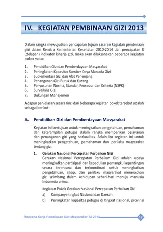 Rencana Kerja Pembinaan Gizi Masyarakat TA 2013 17
IV.	 KEGIATAN PEMBINAAN GIZI 2013
Dalam rangka mewujudkan pencapaian tujuan sasaran kegiatan pembinaan
gizi dalam Renstra Kementerian Kesehatan 2010-2014 dan pencapaian 8
(delapan) indikator kinerja gizi, maka akan dilaksanakan beberapa kegiatan
pokok yaitu:
1.	 Pendidikan Gizi dan Pemberdayaan Masyarakat
2.	 Peningkatan Kapasitas Sumber Daya Manusia Gizi
3.	 Suplementasi Gizi dan Alat Penunjang
4.	 Penanganan Gizi Buruk dan Kurang
5.	 Penyusunan Norma, Standar, Prosedur dan Kriteria (NSPK)
6.	 Surveilans Gizi
7.	 Dukungan Manajemen
Adapun penjelasan secara rinci dari beberapa kegiatan pokok tersebut adalah
sebagai berikut:
A.	 Pendidikan Gizi dan Pemberdayaan Masyarakat
Kegiatan ini bertujuan untuk meningkatkan pengetahuan, pemahaman
dan keterampilan petugas dalam rangka memberikan pelayanan
dan penanganan gizi yang berkualitas. Selain itu kegiatan ini untuk
meningkatkan pengetahuan, pemahaman dan perilaku masyarakat
tentang gizi.
1.	 Gerakan Nasional Percepatan Perbaikan Gizi
	 Gerakan Nasional Percepatan Perbaikan Gizi adalah upaya
meningkatkan partisipasi dan kepedulian pemangku kepentingan
secara terencana dan terkoordinasi untuk meningkatkan
pengetahuan, sikap, dan perilaku masyarakat menerapkan
gizi seimbang dalam kehidupan sehari-hari menuju manusia
Indonesia prima.
	 Kegiatan Pokok Gerakan Nasional Percepatan Perbaikan Gizi
a)	 Kampanye tingkat Nasional dan Daerah
b)	 Peningkatan kapasitas petugas di tingkat nasional, provinsi
 