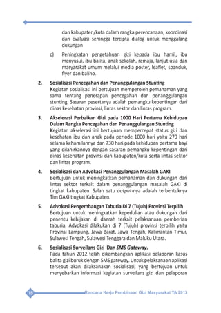 Rencana Kerja Pembinaan Gizi Masyarakat TA 201318
dan kabupaten/kota dalam rangka perencanaan, koordinasi
dan evaluasi sehingga tercipta dialog untuk menggalang
dukungan
c)	 Peningkatan pengetahuan gizi kepada ibu hamil, ibu
menyusui, ibu balita, anak sekolah, remaja, lanjut usia dan
masyarakat umum melalui media poster, leaflet, spanduk,
flyer dan baliho.
2.	 Sosialisasi Pencegahan dan Penanggulangan Stunting
	Kegiatan sosialisasi ini bertujuan memperoleh pemahaman yang
sama tentang penerapan pencegahan dan penanggulangan
stunting. Sasaran pesertanya adalah pemangku kepentingan dari
dinas kesehatan provinsi, lintas sektor dan lintas program.
3. 	 Akselerasi Perbaikan Gizi pada 1000 Hari Pertama Kehidupan
Dalam Rangka Pencegahan dan Penanggulangan Stunting
	Kegiatan akselerasi ini bertujuan mempercepat status gizi dan
kesehatan ibu dan anak pada periode 1000 hari yaitu 270 hari
selama kehamilannya dan 730 hari pada kehidupan pertama bayi
yang dilahirkannya dengan sasaran pemangku kepentingan dari
dinas kesehatan provinsi dan kabupaten/kota serta lintas sektor
dan lintas program.
4.	 Sosialisasi dan Advokasi Penanggulangan Masalah GAKI
	 Bertujuan untuk meningkatkan pemahaman dan dukungan dari
lintas sektor terkait dalam penanggulangan masalah GAKI di
tingkat kabupaten. Salah satu output-nya adalah terbentuknya
Tim GAKI tingkat Kabupaten.
5.	 Advokasi Pengembangan Taburia Di 7 (Tujuh) Provinsi Terpilih
	 Bertujuan untuk meningkatkan kepedulian atau dukungan dari
penentu kebijakan di daerah terkait pelaksanaan pemberian
taburia. Advokasi dilakukan di 7 (Tujuh) provinsi terpilih yaitu
Provinsi Lampung, Jawa Barat, Jawa Tengah, Kalimantan Timur,
Sulawesi Tengah, Sulawesi Tenggara dan Maluku Utara.
6.	 Sosialisasi Surveilans Gizi Dan SMS Gateway.
	 Pada tahun 2012 telah dikembangkan aplikasi pelaporan kasus
balita gizi buruk dengan SMS gateway. Untuk pelaksanaan aplikasi
tersebut akan dilaksanakan sosialisasi, yang bertujuan untuk
menyebarkan informasi kegiatan surveilans gizi dan pelaporan
 