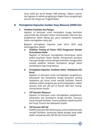 Rencana Kerja Pembinaan Gizi Masyarakat TA 2013 19
kasus balita gizi buruk dengan SMS gateway. Adapun sasaran
dari kegiatan ini adalah pengelola gizi tingkat Pusat, pengelola gizi
provinsi dan Perguruan Tinggi/Poltekes.
B.	 Peningkatan Kapasitas Sumber Daya Manusia (SDM) Gizi
1.	 Pelatihan Fasilitator dan Petugas
	 Kegiatan ini bertujuan untuk menyiapkan tenaga kesehatan
yang terlatih dan kompeten dalam menyampaikan informasi dan
pengetahuan dalam bidang gizi, guna membantu masyarakat
dalam meningkatkan status gizi.
	Kegiatan peningkatan kapasitas pada tahun 2013 yang
diselenggarakan adalah :
a.	 Pelatihan Training of Trainer (TOT) Penggunaan Standar
Pertumbuhan Balita
	 Kegiatan ini bertujuan meningkatkan kemampuan teknis
profesi kesehatan dalam Standar Antropometri penilaian
status gizi dengan sasaran petugas kesehatan menggunakan
metode pelatihan berbasis kompetensi dengan teknik
pembelajaran bagi orang dewasa.
b.	 Peningkatan Kapasitas  Fasilitator dalam  Tatalaksana Gizi
Buruk
	 Kegiatan ini bertujuan untuk meningkatkan pengetahuan,
ketrampilan dan kompetensi tenaga kesehatan tentang
tatalaksana gizi buruk untuk menjadi fasilitator. Peserta
pelatihan adalah pengelola gizi provinsi/kabupaten, dokter
spesialis anak dan ahli gizi di Rumah Sakit dari masing-
masing daerah terpilih.
c.	 TOT Konselor Menyusui
	 Kegiatan ini bertujuan untuk meningkatkan pengetahuan,
ketrampilan dan kompetensi tenaga konselor menyusui
untuk menjadi fasilitator. Peserta pelatihan adalah konselor
dari Pusat, Provinsi dan Kabupaten terpilih.
d.	 TOT Konselor MP-ASI
	 PelatihankonselorMP-ASIbertujuanuntukmelatihkonselor
menjadi fasilitator, sasarannya adalah petugas yang sudah
dilatih menjadi konselor MP-ASI dari Provinsi terpilih.
 