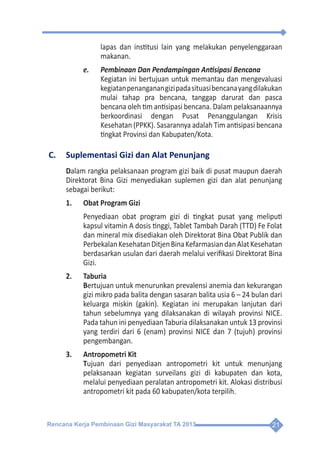 Rencana Kerja Pembinaan Gizi Masyarakat TA 2013 21
lapas dan institusi lain yang melakukan penyelenggaraan
makanan.
e.	 Pembinaan Dan Pendampingan Antisipasi Bencana
	 Kegiatan ini bertujuan untuk memantau dan mengevaluasi
kegiatanpenanganangizipadasituasibencanayangdilakukan
mulai tahap pra bencana, tanggap darurat dan pasca
bencana oleh tim antisipasi bencana. Dalam pelaksanaannya
berkoordinasi dengan Pusat Penanggulangan Krisis
Kesehatan (PPKK). Sasarannya adalah Tim antisipasi bencana
tingkat Provinsi dan Kabupaten/Kota.
C.	 Suplementasi Gizi dan Alat Penunjang
Dalam rangka pelaksanaan program gizi baik di pusat maupun daerah
Direktorat Bina Gizi menyediakan suplemen gizi dan alat penunjang
sebagai berikut:
1.	 Obat Program Gizi
	 Penyediaan obat program gizi di tingkat pusat yang meliputi
kapsul vitamin A dosis tinggi, Tablet Tambah Darah (TTD) Fe Folat
dan mineral mix disediakan oleh Direktorat Bina Obat Publik dan
PerbekalanKesehatanDitjenBinaKefarmasiandanAlatKesehatan
berdasarkan usulan dari daerah melalui verifikasi Direktorat Bina
Gizi.
2.	Taburia
	Bertujuan untuk menurunkan prevalensi anemia dan kekurangan
gizi mikro pada balita dengan sasaran balita usia 6 – 24 bulan dari
keluarga miskin (gakin). Kegiatan ini merupakan lanjutan dari
tahun sebelumnya yang dilaksanakan di wilayah provinsi NICE.
Pada tahun ini penyediaan Taburia dilaksanakan untuk 13 provinsi
yang terdiri dari 6 (enam) provinsi NICE dan 7 (tujuh) provinsi
pengembangan.
3.	 Antropometri Kit
	Tujuan dari penyediaan antropometri kit untuk menunjang
pelaksanaan kegiatan surveilans gizi di kabupaten dan kota,
melalui penyediaan peralatan antropometri kit. Alokasi distribusi
antropometri kit pada 60 kabupaten/kota terpilih.
 