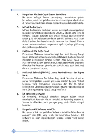 Rencana Kerja Pembinaan Gizi Masyarakat TA 201322
4.	 Pengadaan Alat Test Cepat Garam Beriodium
	Bertujuan sebagai bahan penunjang pemantauan garam
beriodium,untukmengetahuicakupankonsumsigaramberiodium
di rumah tangga dengan alokasi meliputi semua kabupaten/kota.
5.	 MP-ASI Buffer Stock
	 MP-ASI bufferstock bertujuan untuk mencegah/menanggulangi
kasus gizi kurang/buruk pada balita umur 6-24 bulan yang terkena
bencana (situasi darurat) dan situasi khusus (daerah-daerah
rawan gizi). MP-ASI diberikan dalam bentuk ‘Biskuit MP-ASI’ akan
didistribusikan ke daerah-daerah bencana dan daerah khusus
sesuai permintaan dalam rangka mencegah terjadinya gizi kurang
dan gizi buruk pada balita.
6.	 PMT Bumil KEK Buffer Stock
	Pemberian Makanan tambahan bagi Ibu hamil Kurang Energi
Kronis bertujuan untuk meningkatkan status gizi ibu hamil dengan
indikator peningkatan Lingkar Lengan Atas (LiLA) <23,5 cm.
PMT diberikan dalam bentuk biskuit lapis (sandwich). Distribusi
dilakukan berdasarkan permintaan daerah pada saat bencana/
darurat dan situasi khusus.
7.	 PMT-Anak Sekolah (PMT-AS) Untuk Provinsi Papua dan Papua
Barat
	Pemberian Makanan Tambahan bagi Anak Sekolah ditujukan
untuk meningkatkan asupan gizi anak sekolah berupa ‘Biskuit
Sekolah’, yang merupakan kelanjutan dari PMT-AS tahun
sebelumnya. Lokasi distribusi di wilayah Provinsi Papua dan Papua
Barat (masing-masing 3 (tiga) kabupaten/kota)
8.	 Kit Konseling Menyusui
	Kit Konseling menyusui diadakan dengan tujuan untuk
memfasilitasi konselor dalam melakukan konseling menyusui.
Sarana ini diberikan pada petugas yang telah dilatih sebagai
konselor.
9.	 Penyediaan CD Software NutriClin
	Bertujuan untuk menyediakan Software Nutriclin dalam bentuk
compact disk (CD) yang telah disempurnakan (update). CD
software ini akan didistribusikan kepada tenaga yang sudah
dilatih.
 