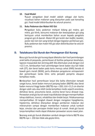 Rencana Kerja Pembinaan Gizi Masyarakat TA 2013 23
10.	 Food Model
	Tujuan pengadaan food model adalah sebagai alat bantu
visualisasi bahan makanan yang dianjurkan pada saat konseling
gizi. Food model didistribusikan ke seluruh provinsi.
11.	 Buku Pedoman dan Materi KIE Gizi
	Pengadaan buku pedoman meliputi bidang gizi makro, gizi
mikro, gizi klinik, konsumsi makanan dan kewaspadaan gizi yang
bertujuan untuk memberikan bahan acuan kepada pengelola
program gizi di daerah. Materi KIE gizi terdiri dari leaflet, booklet,
poster dan lain-lain yang terkait dengan kegiatan pembinaan gizi.
Buku pedoman dan materi KIE gizi akan didistribusikan ke seluruh
provinsi.
D.	 Tatalaksana Gizi Buruk dan Penanganan Gizi Kurang
Kasus gizi buruk dan gizi kurang dapat diketahui dari hasil penimbangan
anak balita di posyandu, pemeriksaan di fasilitas pelayanan kesehatan,
laporan masyarakat dan skrining aktif. Bila ditemukan anak dengan LiLA
<12.5 cm, berdasarkan hasil penimbangan berat badan dua kali tidak
naik (2T), dan berat badan pada kartu menuju sehat (KMS) berada di
bawah garis merah (BGM), perlu dilakukan pengukuran antropometri
dan pemeriksaan tanda klinis serta penyakit penyerta ataupun
komplikasi medis.
Berdasarkan hasil pemeriksaan lanjut bila balita ditemukan tampak
sangat kurus, berat badan menurut panjang badan (BB/PB) atau berat
badan menurut tinggi badan (BB/TB)-nya <-3SD, LiLA <11,5 cm disertai
dengan salah satu atau lebih tanda komplikasi medis seperti anoreksia,
dehidrasi berat, pneumonia berat, anemia berat harus dirawat inap.
Perawatananakgiziburukrawatinapdilakukandenganmemperhatikan
tahap stabilisasi, transisi, rehabilitasi dan tindak lanjut. Pelaksanaannya
memperhatikan 10 langkah diawali dengan mengatasi hipoglikemia,
hipotermia, dehidrasi dilanjutkan dengan pemberian makanan dan
mikronutrien sampai dengan memberikan makanan untuk tumbuh
kejar, simulasi dan persiapan tindak lanjut di rumah. Anak gizi buruk
tanpa komplikasi medis dapat dilakukan perawatan secara rawat jalan.
Seorang anak gizi buruk dikatakan sembuh dengan kriteria BB/TB atau
BB/PB-nya >- 2SD dan tidak ada gejala klinis.
 