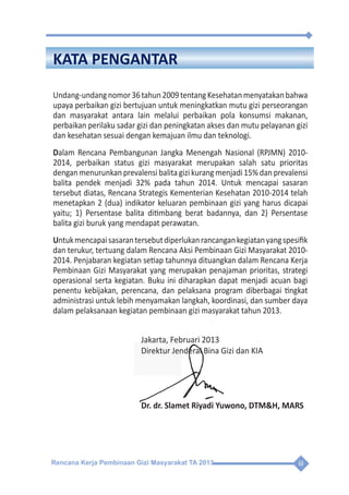 Rencana Kerja Pembinaan Gizi Masyarakat TA 2013 iii
KATA PENGANTAR
Undang-undangnomor36tahun2009tentangKesehatanmenyatakanbahwa
upaya perbaikan gizi bertujuan untuk meningkatkan mutu gizi perseorangan
dan masyarakat antara lain melalui perbaikan pola konsumsi makanan,
perbaikan perilaku sadar gizi dan peningkatan akses dan mutu pelayanan gizi
dan kesehatan sesuai dengan kemajuan ilmu dan teknologi.
Dalam Rencana Pembangunan Jangka Menengah Nasional (RPJMN) 2010-
2014, perbaikan status gizi masyarakat merupakan salah satu prioritas
dengan menurunkan prevalensi balita gizi kurang menjadi 15% dan prevalensi
balita pendek menjadi 32% pada tahun 2014. Untuk mencapai sasaran
tersebut diatas, Rencana Strategis Kementerian Kesehatan 2010-2014 telah
menetapkan 2 (dua) indikator keluaran pembinaan gizi yang harus dicapai
yaitu; 1) Persentase balita ditimbang berat badannya, dan 2) Persentase
balita gizi buruk yang mendapat perawatan.
Untukmencapaisasarantersebutdiperlukanrancangankegiatanyangspesifik
dan terukur, tertuang dalam Rencana Aksi Pembinaan Gizi Masyarakat 2010-
2014. Penjabaran kegiatan setiap tahunnya dituangkan dalam Rencana Kerja
Pembinaan Gizi Masyarakat yang merupakan penajaman prioritas, strategi
operasional serta kegiatan. Buku ini diharapkan dapat menjadi acuan bagi
penentu kebijakan, perencana, dan pelaksana program diberbagai tingkat
administrasi untuk lebih menyamakan langkah, koordinasi, dan sumber daya
dalam pelaksanaan kegiatan pembinaan gizi masyarakat tahun 2013.
Jakarta, Februari 2013
Direktur Jenderal Bina Gizi dan KIA
Dr. dr. Slamet Riyadi Yuwono, DTM&H, MARS
Rencana Kerja Pembinaan Gizi Masyarakat TA 2013 iii
KATA PENGANTAR
Undang-undangnomor36tahun2009tentangKesehatanmenyatakanbahwa
upaya perbaikan gizi bertujuan untuk meningkatkan mutu gizi perseorangan
dan masyarakat antara lain melalui perbaikan pola konsumsi makanan,
perbaikan perilaku sadar gizi dan peningkatan akses dan mutu pelayanan gizi
dan kesehatan sesuai dengan kemajuan ilmu dan teknologi.
Dalam Rencana Pembangunan Jangka Menengah Nasional (RPJMN) 2010-
2014, perbaikan status gizi masyarakat merupakan salah satu prioritas
dengan menurunkan prevalensi balita gizi kurang menjadi 15% dan prevalensi
balita pendek menjadi 32% pada tahun 2014. Untuk mencapai sasaran
tersebut diatas, Rencana Strategis Kementerian Kesehatan 2010-2014 telah
menetapkan 2 (dua) indikator keluaran pembinaan gizi yang harus dicapai
yaitu; 1) Persentase balita ditimbang berat badannya, dan 2) Persentase
balita gizi buruk yang mendapat perawatan.
Untukmencapaisasarantersebutdiperlukanrancangankegiatanyangspesifik
dan terukur, tertuang dalam Rencana Aksi Pembinaan Gizi Masyarakat 2010-
2014. Penjabaran kegiatan setiap tahunnya dituangkan dalam Rencana Kerja
Pembinaan Gizi Masyarakat yang merupakan penajaman prioritas, strategi
operasional serta kegiatan. Buku ini diharapkan dapat menjadi acuan bagi
penentu kebijakan, perencana, dan pelaksana program diberbagai tingkat
administrasi untuk lebih menyamakan langkah, koordinasi, dan sumber daya
dalam pelaksanaan kegiatan pembinaan gizi masyarakat tahun 2013.
Jakarta, Februari 2013
Direktur Jenderal Bina Gizi dan KIA
Dr. dr. Slamet Riyadi Yuwono, DTM&H, MARS
 