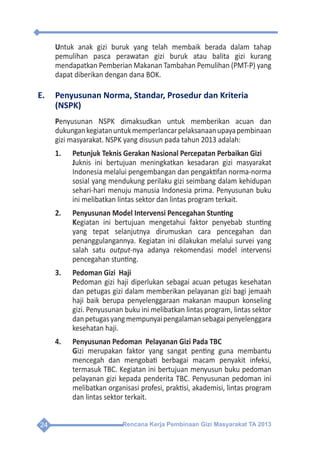 Rencana Kerja Pembinaan Gizi Masyarakat TA 201324
Untuk anak gizi buruk yang telah membaik berada dalam tahap
pemulihan pasca perawatan gizi buruk atau balita gizi kurang
mendapatkan Pemberian Makanan Tambahan Pemulihan (PMT-P) yang
dapat diberikan dengan dana BOK.
E.	 Penyusunan Norma, Standar, Prosedur dan Kriteria
(NSPK)
Penyusunan NSPK dimaksudkan untuk memberikan acuan dan
dukungankegiatanuntukmemperlancarpelaksanaanupayapembinaan
gizi masyarakat. NSPK yang disusun pada tahun 2013 adalah:
1.	 Petunjuk Teknis Gerakan Nasional Percepatan Perbaikan Gizi
	 Juknis ini bertujuan meningkatkan kesadaran gizi masyarakat
Indonesia melalui pengembangan dan pengaktifan norma-norma
sosial yang mendukung perilaku gizi seimbang dalam kehidupan
sehari-hari menuju manusia Indonesia prima. Penyusunan buku
ini melibatkan lintas sektor dan lintas program terkait.
2.	 Penyusunan Model Intervensi Pencegahan Stunting
	Kegiatan ini bertujuan mengetahui faktor penyebab stunting
yang tepat selanjutnya dirumuskan cara pencegahan dan
penanggulangannya. Kegiatan ini dilakukan melalui survei yang
salah satu output-nya adanya rekomendasi model intervensi
pencegahan stunting.
3.	 Pedoman Gizi Haji
	Pedoman gizi haji diperlukan sebagai acuan petugas kesehatan
dan petugas gizi dalam memberikan pelayanan gizi bagi jemaah
haji baik berupa penyelenggaraan makanan maupun konseling
gizi. Penyusunan buku ini melibatkan lintas program, lintas sektor
danpetugasyangmempunyaipengalamansebagaipenyelenggara
kesehatan haji.
4.	 Penyusunan Pedoman Pelayanan Gizi Pada TBC
	Gizi merupakan faktor yang sangat penting guna membantu
mencegah dan mengobati berbagai macam penyakit infeksi,
termasuk TBC. Kegiatan ini bertujuan menyusun buku pedoman
pelayanan gizi kepada penderita TBC. Penyusunan pedoman ini
melibatkan organisasi profesi, praktisi, akademisi, lintas program
dan lintas sektor terkait.
 